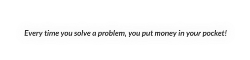 Every time you solve a problem, you put money in your pocket!